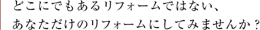 どこにでもあるリフォームではない、あなただけのリフォームにしてみませんか？