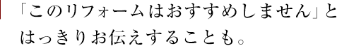 「このリフォームはおすすめしません」とはっきりお伝えすることも。